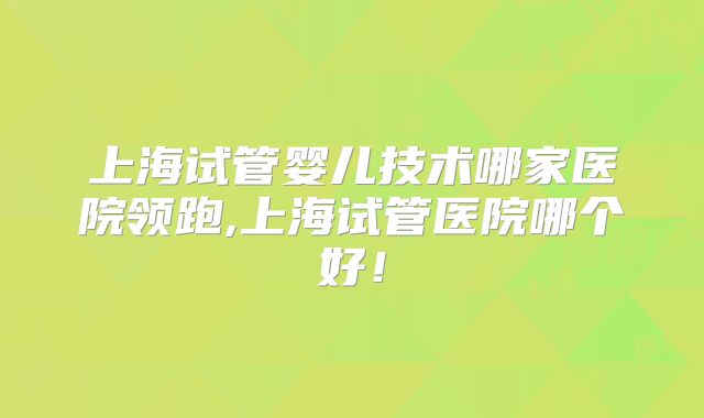 上海试管婴儿技术哪家医院领跑,上海试管医院哪个好！