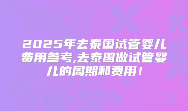 2025年去泰国试管婴儿费用参考,去泰国做试管婴儿的周期和费用！