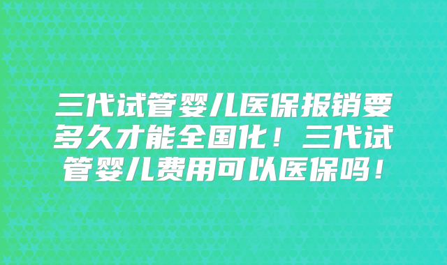 三代试管婴儿医保报销要多久才能全国化！三代试管婴儿费用可以医保吗！