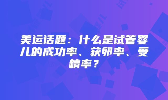 美运话题：什么是试管婴儿的成功率、获卵率、受精率？