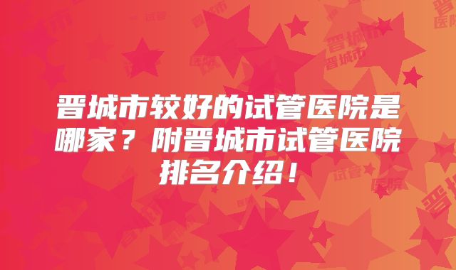 晋城市较好的试管医院是哪家?附晋城市试管医院排名介绍!