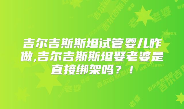 吉尔吉斯斯坦试管婴儿咋做,吉尔吉斯斯坦娶老婆是直接绑架吗？！