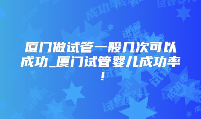 厦门做试管一般几次可以成功_厦门试管婴儿成功率！