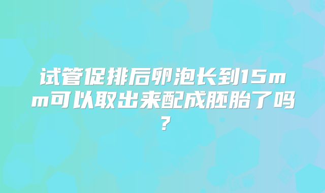 试管促排后卵泡长到15mm可以取出来配成胚胎了吗？