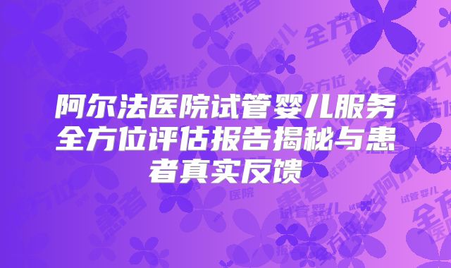 阿尔法医院试管婴儿服务全方位评估报告揭秘与患者真实反馈