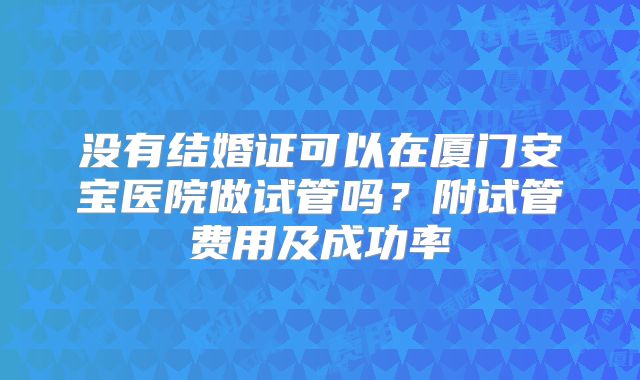 没有结婚证可以在厦门安宝医院做试管吗?附试管费用及成功率