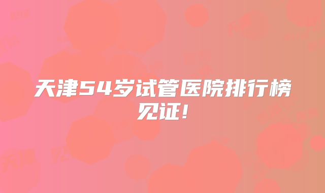天津54岁试管医院排行榜见证!