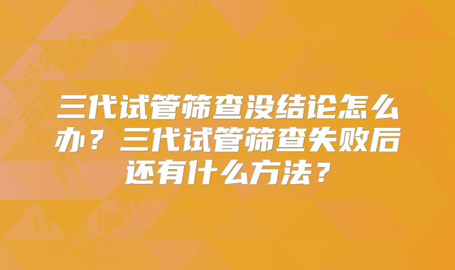 三代试管筛查没结论怎么办？三代试管筛查失败后还有什么方法？