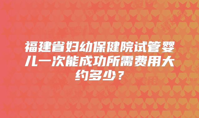 福建省妇幼保健院试管婴儿一次能成功所需费用大约多少？