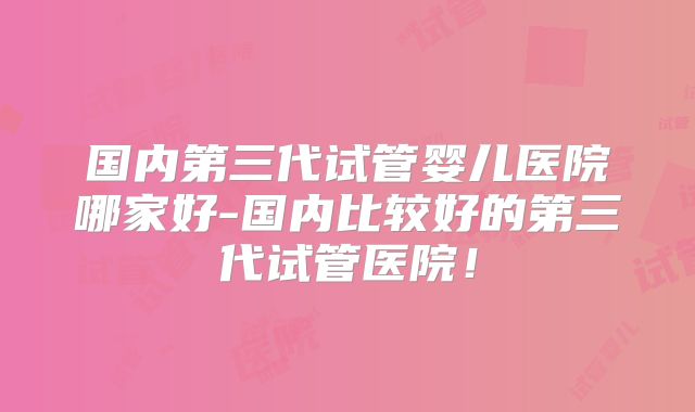 国内第三代试管婴儿医院哪家好-国内比较好的第三代试管医院!