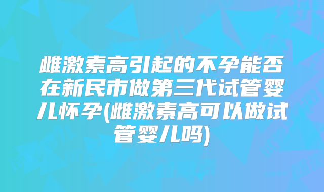 雌激素高引起的不孕能否在新民市做第三代试管婴儿怀孕(雌激素高可以做试管婴儿吗)