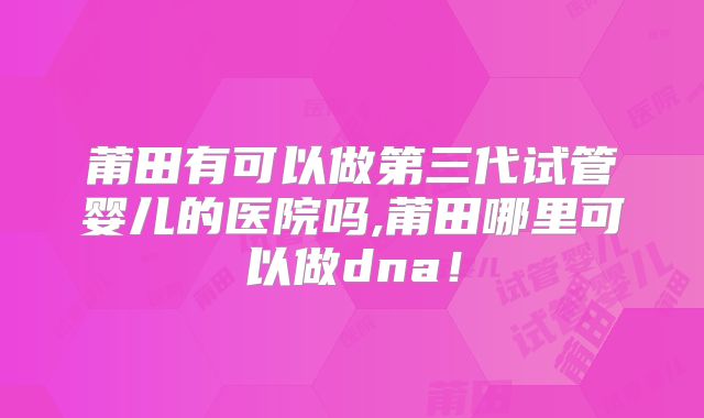 莆田有可以做第三代试管婴儿的医院吗,莆田哪里可以做dna！