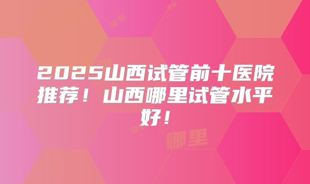 2025山西试管前十医院推荐!山西哪里试管水平好!