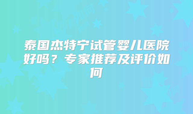 泰国杰特宁试管婴儿医院好吗?专家推荐及评价如何