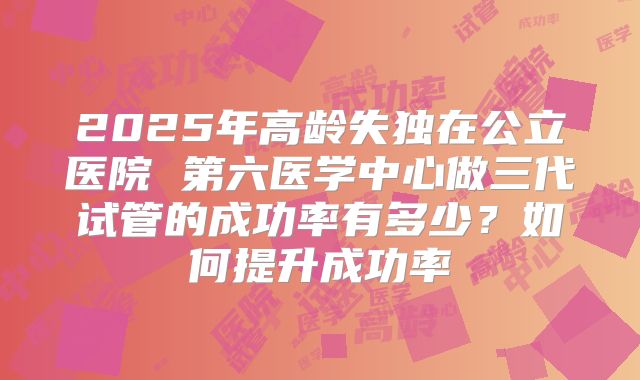 2025年高龄失独在公立医院 第六医学中心做三代试管的成功率有多少?如何提升成功率