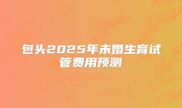 包头2025年未婚生育试管费用预测