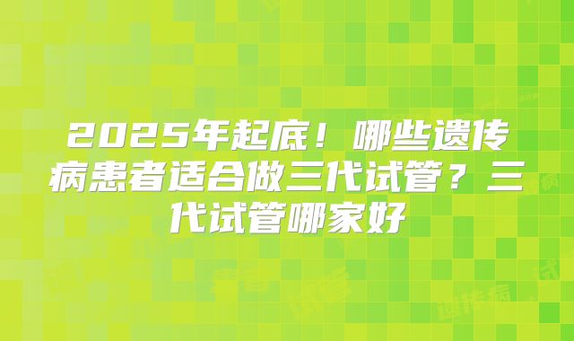 2025年起底！哪些遗传病患者适合做三代试管？三代试管哪家好