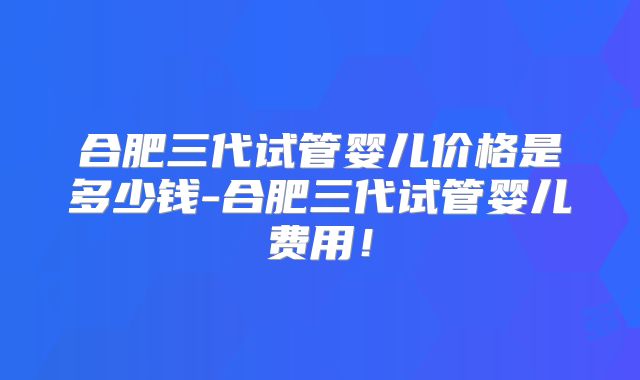 合肥三代试管婴儿价格是多少钱-合肥三代试管婴儿费用！