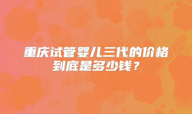 重庆试管婴儿三代的价格到底是多少钱?