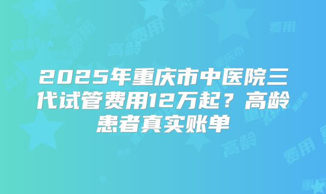 2025年重庆市中医院三代试管费用12万起？高龄患者真实账单