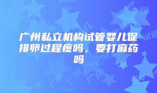 广州私立机构试管婴儿促排卵过程疼吗，要打麻药吗
