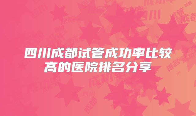 四川成都试管成功率比较高的医院排名分享