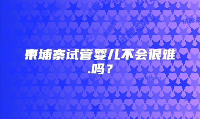 柬埔寨试管婴儿不会很难.吗?