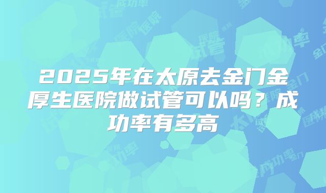 2025年在太原去金门金厚生医院做试管可以吗?成功率有多高