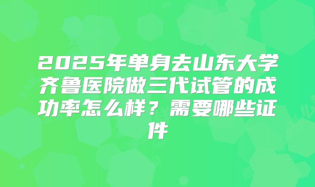 2025年单身去山东大学齐鲁医院做三代试管的成功率怎么样?需要哪些证件