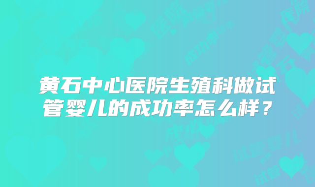 黄石中心医院生殖科做试管婴儿的成功率怎么样？