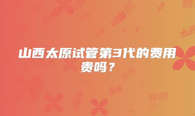 山西太原试管第3代的费用贵吗？