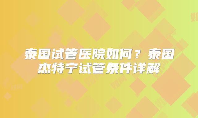 泰国试管医院如何？泰国杰特宁试管条件详解