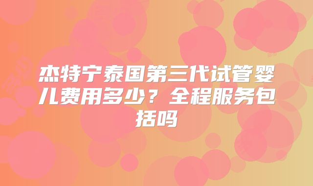 杰特宁泰国第三代试管婴儿费用多少?全程服务包括吗