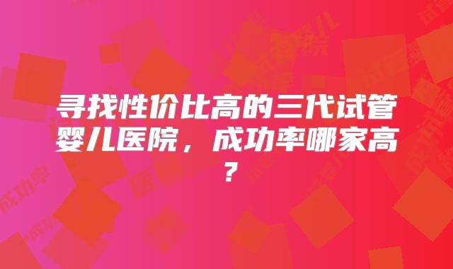 寻找性价比高的三代试管婴儿医院，成功率哪家高？