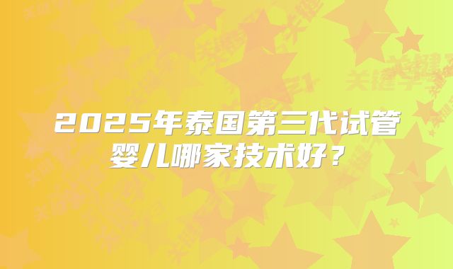 2025年泰国第三代试管婴儿哪家技术好？