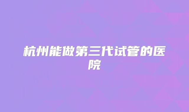 杭州能做第三代试管的医院