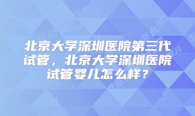 北京大学深圳医院第三代试管，北京大学深圳医院试管婴儿怎么样？