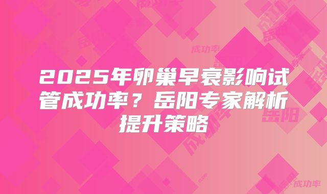 2025年卵巢早衰影响试管成功率？岳阳专家解析提升策略