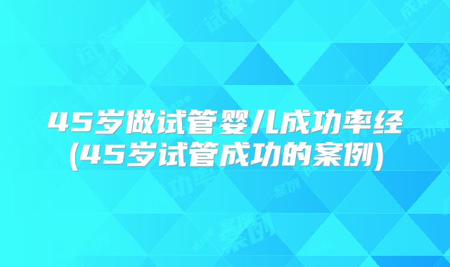45岁做试管婴儿成功率经(45岁试管成功的案例)