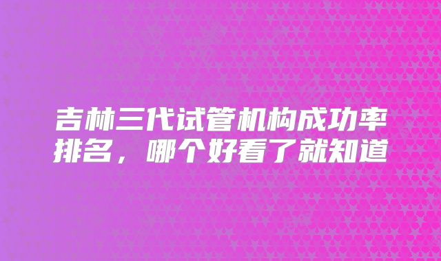 吉林三代试管机构成功率排名，哪个好看了就知道