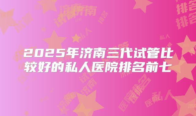 2025年济南三代试管比较好的私人医院排名前七