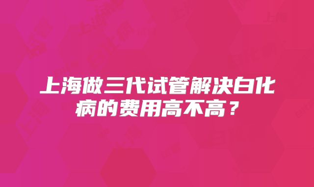 上海做三代试管解决白化病的费用高不高?
