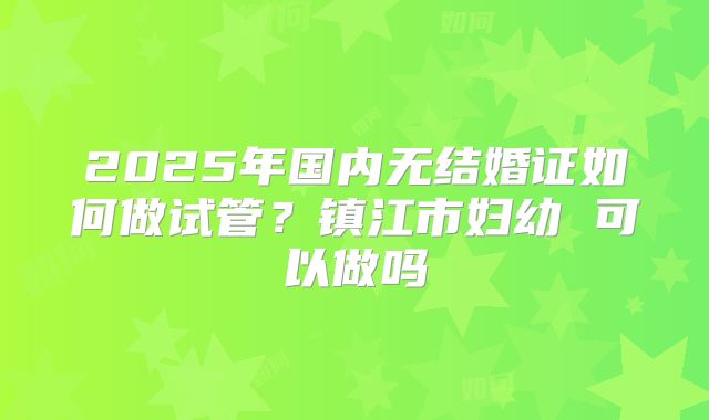 2025年国内无结婚证如何做试管？镇江市妇幼 可以做吗