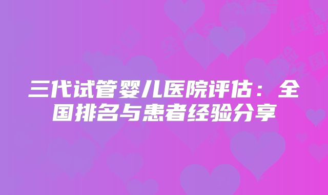 三代试管婴儿医院评估：全国排名与患者经验分享