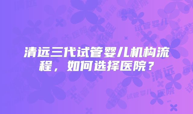 清远三代试管婴儿机构流程，如何选择医院？