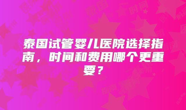 泰国试管婴儿医院选择指南，时间和费用哪个更重要？