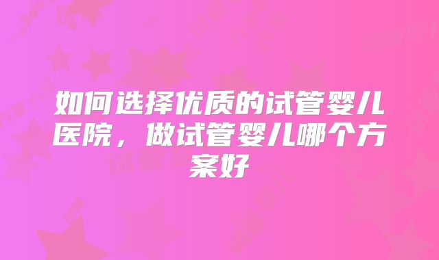 如何选择优质的试管婴儿医院，做试管婴儿哪个方案好