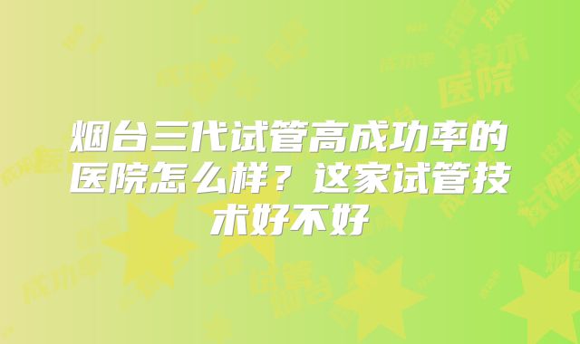 烟台三代试管高成功率的医院怎么样？这家试管技术好不好