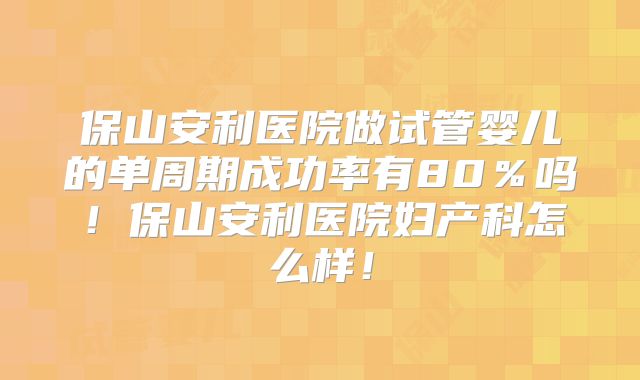 保山安利医院做试管婴儿的单周期成功率有80％吗！保山安利医院妇产科怎么样！