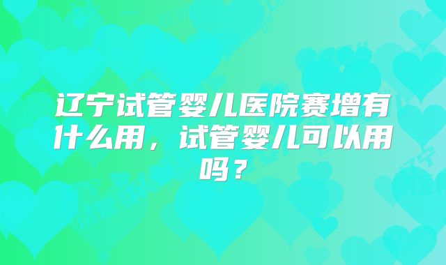 辽宁试管婴儿医院赛增有什么用，试管婴儿可以用吗？